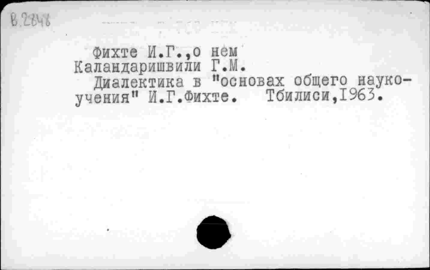 ﻿
Фихте И.Г.,о нем Каландаришвили Г.М.
Диалектика в “основах общего науко учения" И.Г.Фихте.	Тбилиси,1963.